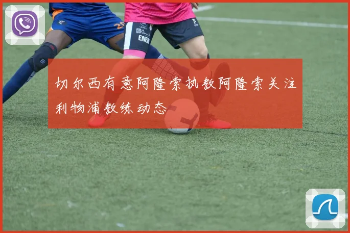 切尔西有意阿隆索执教阿隆索关注利物浦教练动态