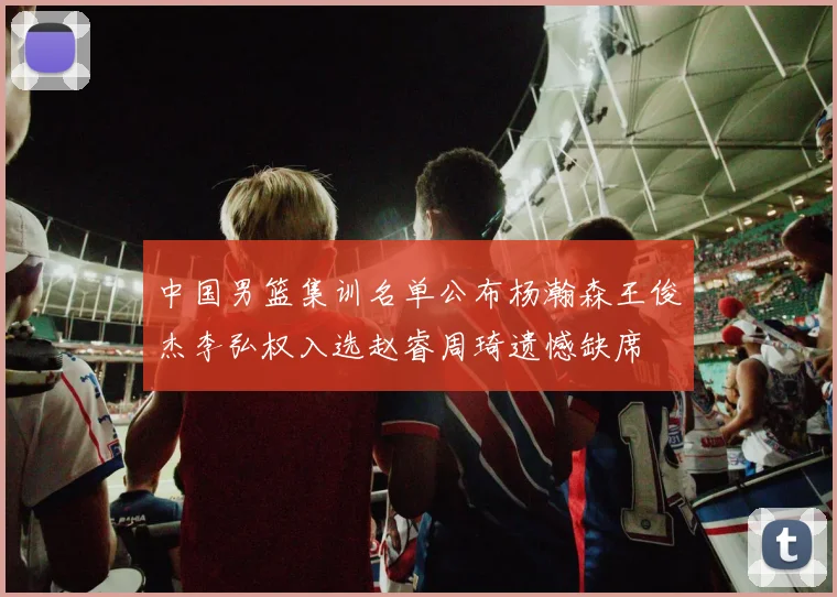 中国男篮集训名单公布杨瀚森王俊杰李弘权入选赵睿周琦遗憾缺席