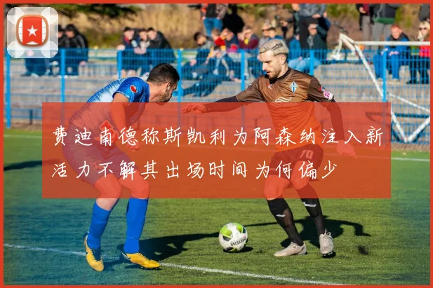 费迪南德称斯凯利为阿森纳注入新活力不解其出场时间为何偏少