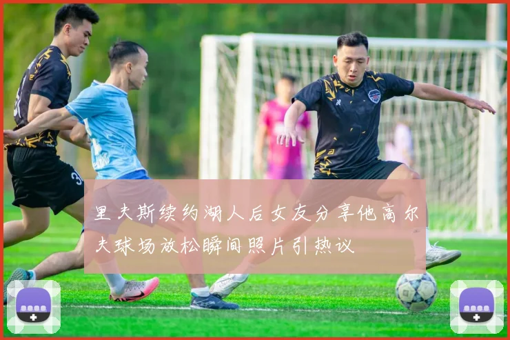 里夫斯续约湖人后女友分享他高尔夫球场放松瞬间照片引热议