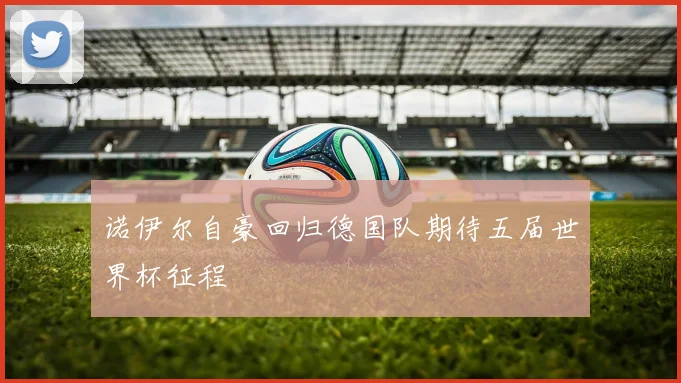 诺伊尔自豪回归德国队期待五届世界杯征程
