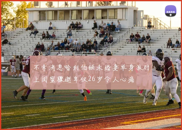 不幸消息哈利伯顿未婚妻单身派对上闺蜜骤逝年仅26岁令人心痛