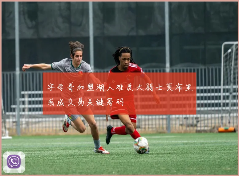 字母哥加盟湖人难度大骑士莫布里或成交易关键筹码