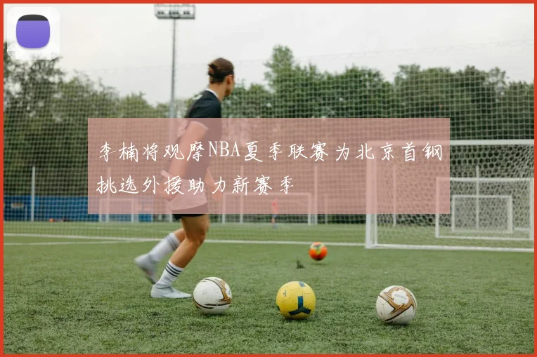 李楠将观摩NBA夏季联赛为北京首钢挑选外援助力新赛季