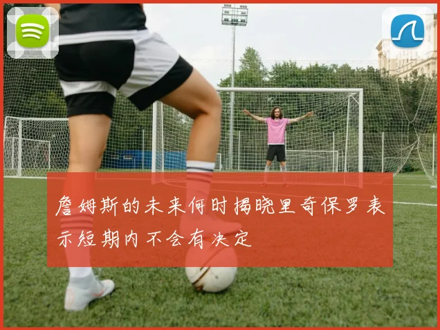 詹姆斯的未来何时揭晓里奇保罗表示短期内不会有决定