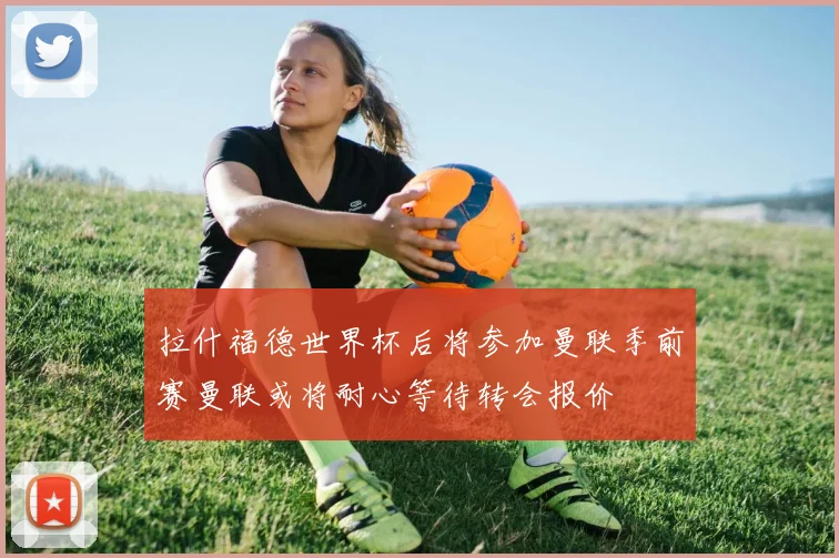 拉什福德世界杯后将参加曼联季前赛曼联或将耐心等待转会报价