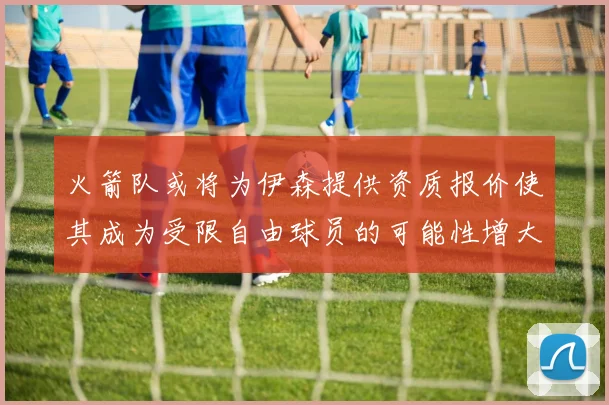 火箭队或将为伊森提供资质报价使其成为受限自由球员的可能性增大