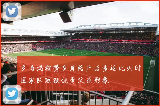 罗马诺称赞多库陪产后重返比利时国家队致敬优秀父亲形象