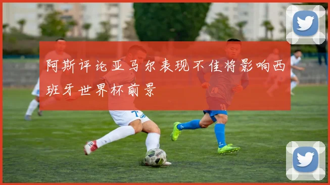 阿斯评论亚马尔表现不佳将影响西班牙世界杯前景