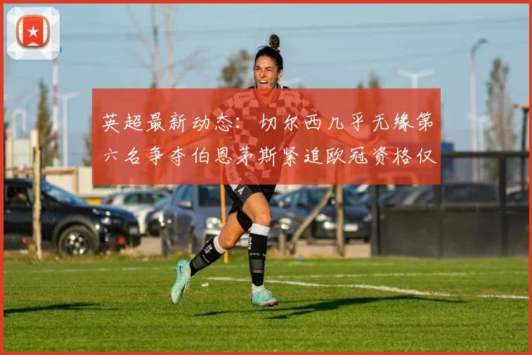 英超最新动态：切尔西几乎无缘第六名争夺伯恩茅斯紧追欧冠资格仅差三分