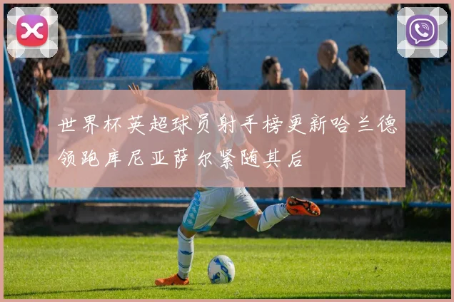 世界杯英超球员射手榜更新哈兰德领跑库尼亚萨尔紧随其后