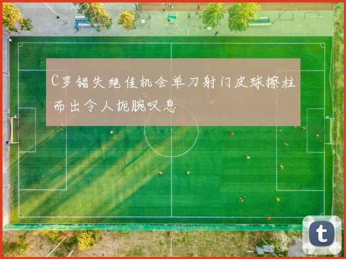 C罗错失绝佳机会单刀射门皮球擦柱而出令人扼腕叹息