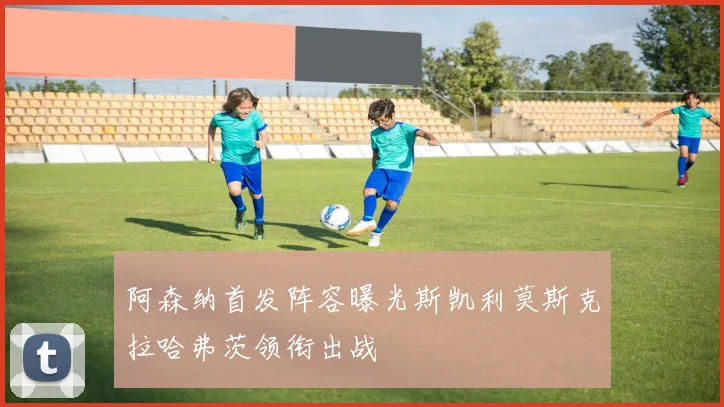 阿森纳首发阵容曝光斯凯利莫斯克拉哈弗茨领衔出战
