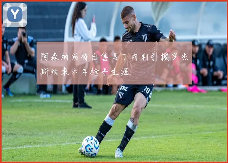 阿森纳或将出售马丁内利引援罗杰斯结束六年枪手生涯
