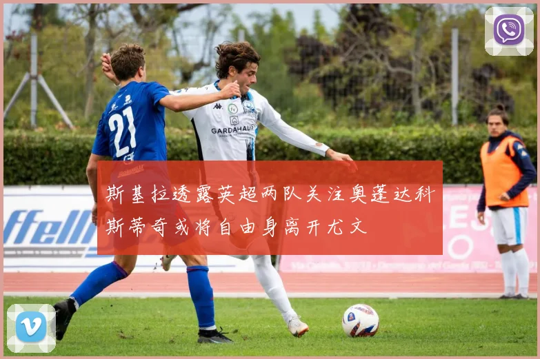 斯基拉透露英超两队关注奥蓬达科斯蒂奇或将自由身离开尤文
