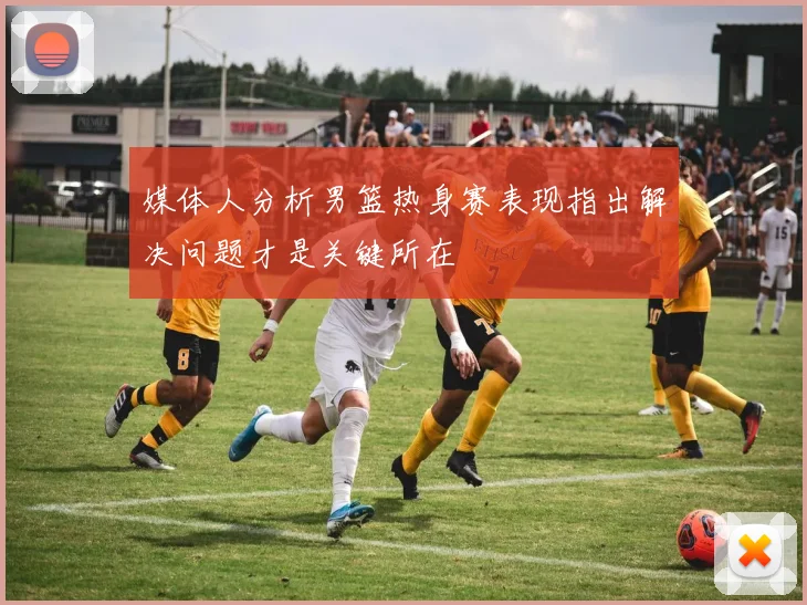 媒体人分析男篮热身赛表现指出解决问题才是关键所在