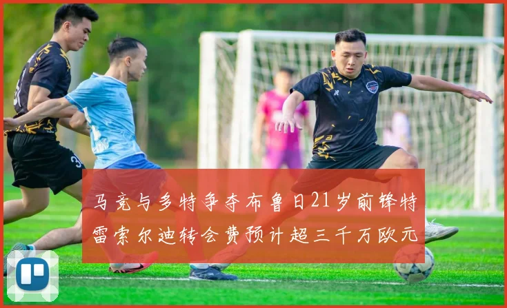 马竞与多特争夺布鲁日21岁前锋特雷索尔迪转会费预计超三千万欧元