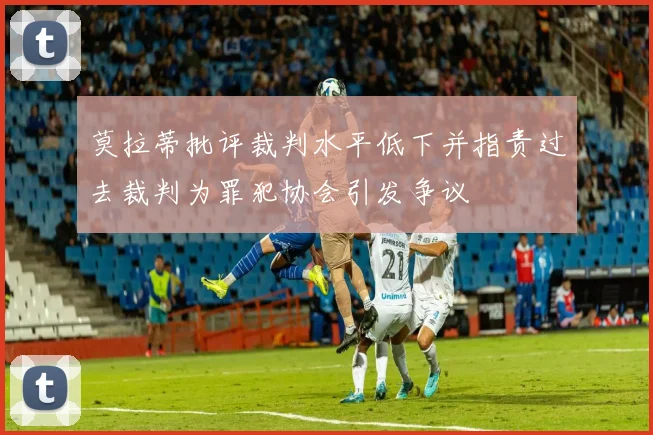莫拉蒂批评裁判水平低下并指责过去裁判为罪犯协会引发争议