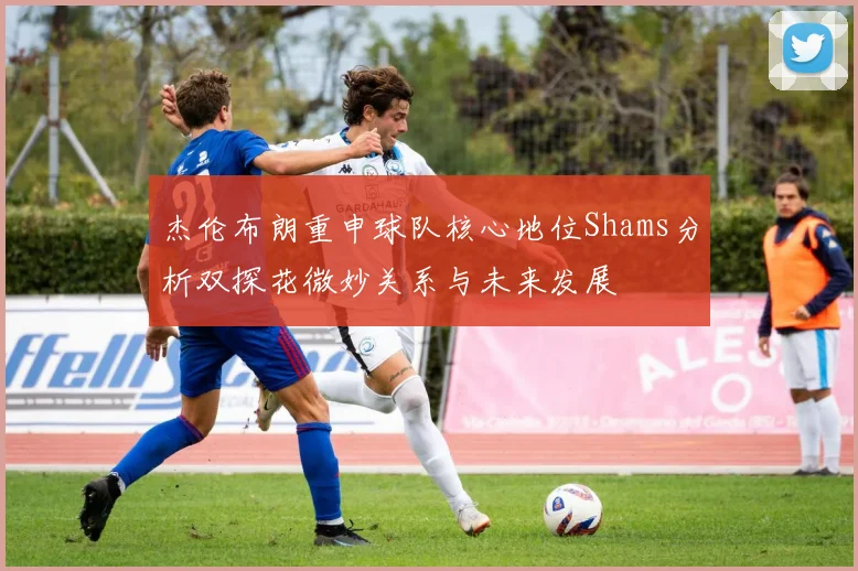 杰伦布朗重申球队核心地位Shams分析双探花微妙关系与未来发展